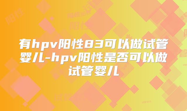 有hpv阳性83可以做试管婴儿-hpv阳性是否可以做试管婴儿