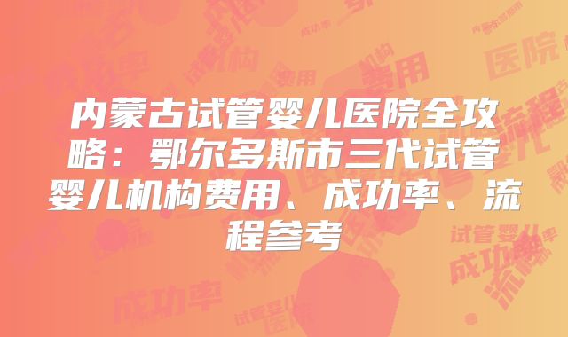 内蒙古试管婴儿医院全攻略：鄂尔多斯市三代试管婴儿机构费用、成功率、流程参考
