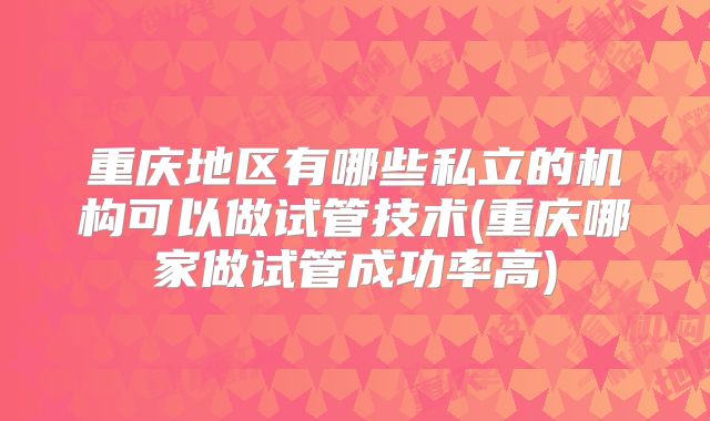 重庆地区有哪些私立的机构可以做试管技术(重庆哪家做试管成功率高)