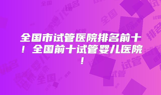 全国市试管医院排名前十！全国前十试管婴儿医院！