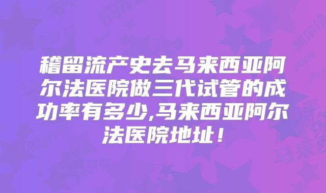 稽留流产史去马来西亚阿尔法医院做三代试管的成功率有多少,马来西亚阿尔法医院地址!