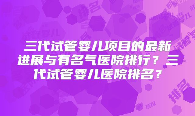 三代试管婴儿项目的最新进展与有名气医院排行？三代试管婴儿医院排名？