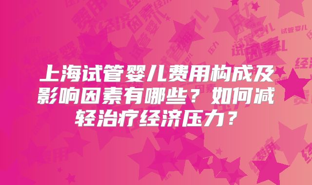 上海试管婴儿费用构成及影响因素有哪些？如何减轻治疗经济压力？