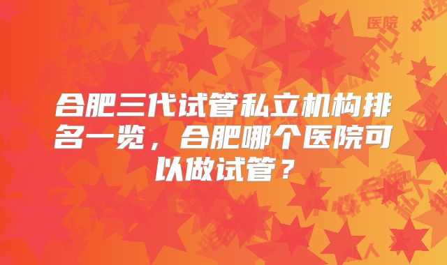 合肥三代试管私立机构排名一览，合肥哪个医院可以做试管？