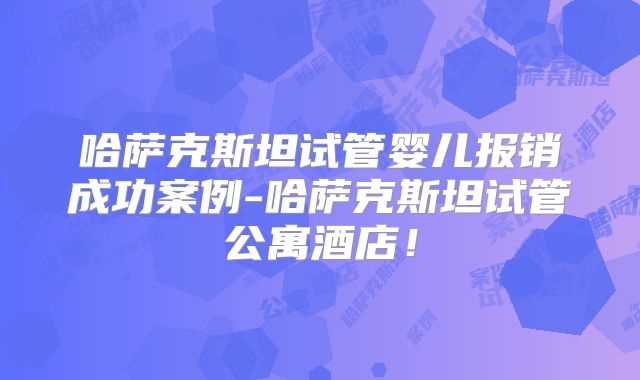 哈萨克斯坦试管婴儿报销成功案例-哈萨克斯坦试管公寓酒店!