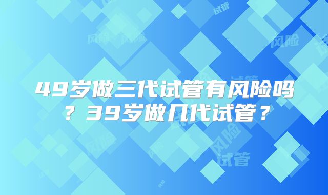 49岁做三代试管有风险吗？39岁做几代试管？
