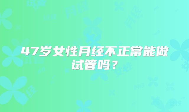 47岁女性月经不正常能做试管吗？
