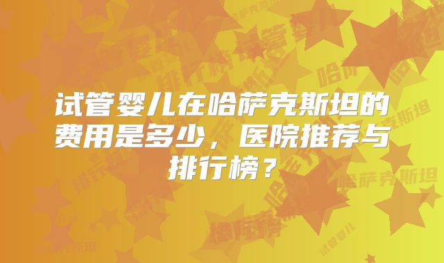 试管婴儿在哈萨克斯坦的费用是多少，医院推荐与排行榜？