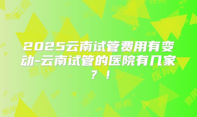 2025云南试管费用有变动-云南试管的医院有几家?!
