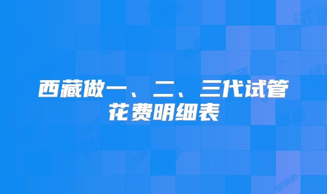 西藏做一、二、三代试管花费明细表