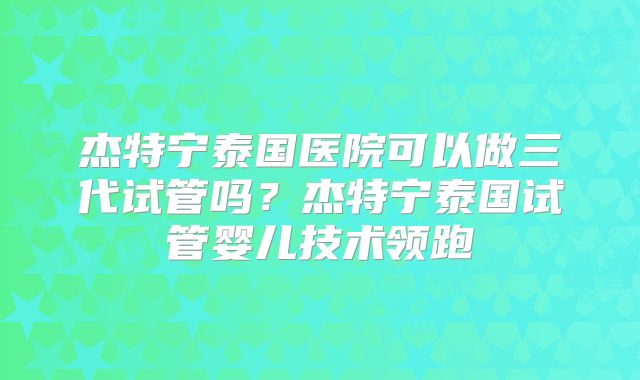 杰特宁泰国医院可以做三代试管吗？杰特宁泰国试管婴儿技术领跑
