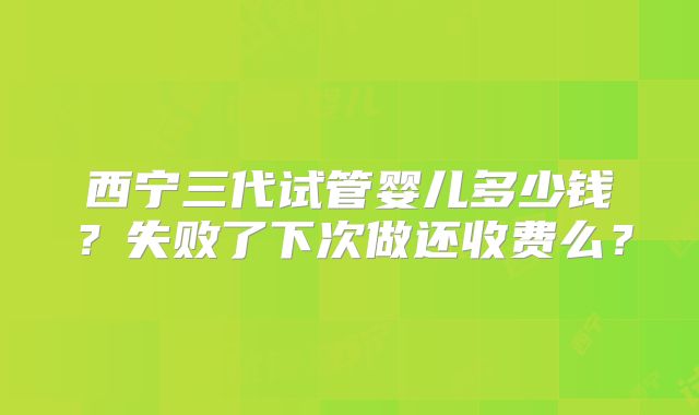 西宁三代试管婴儿多少钱？失败了下次做还收费么？