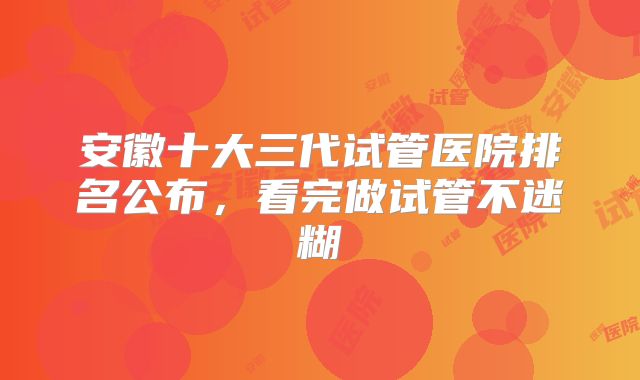 安徽十大三代试管医院排名公布，看完做试管不迷糊