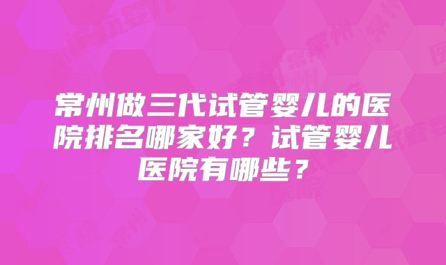 常州做三代试管婴儿的医院排名哪家好？试管婴儿医院有哪些？