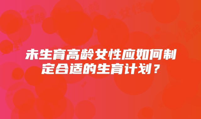 未生育高龄女性应如何制定合适的生育计划？