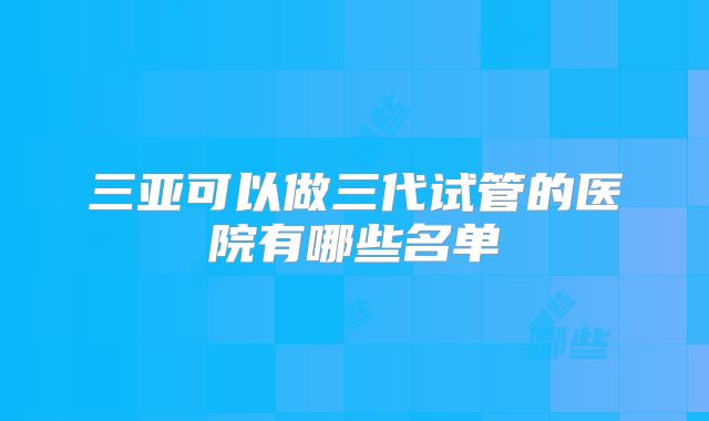 三亚可以做三代试管的医院有哪些名单