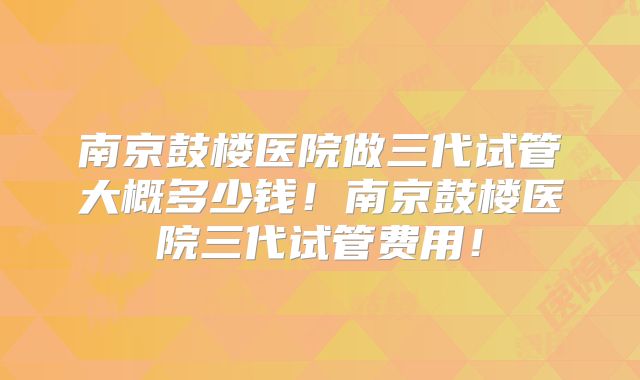 南京鼓楼医院做三代试管大概多少钱！南京鼓楼医院三代试管费用！