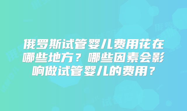 俄罗斯试管婴儿费用花在哪些地方?哪些因素会影响做试管婴儿的费用?