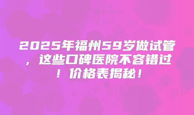 2025年福州59岁做试管，这些口碑医院不容错过！价格表揭秘！