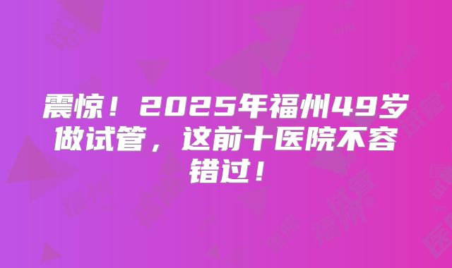 震惊！2025年福州49岁做试管，这前十医院不容错过！
