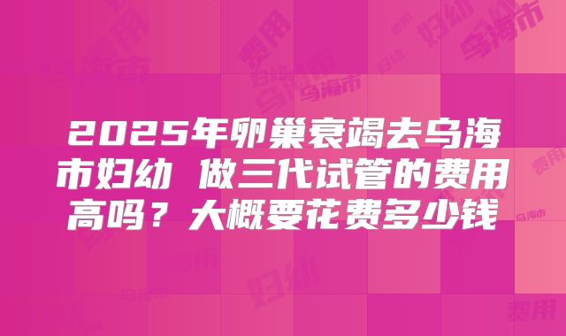 2025年卵巢衰竭去乌海市妇幼 做三代试管的费用高吗?大概要花费多少钱
