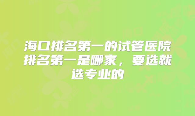 海口排名第一的试管医院排名第一是哪家，要选就选专业的