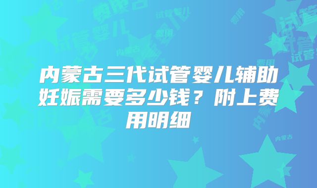 内蒙古三代试管婴儿辅助妊娠需要多少钱？附上费用明细