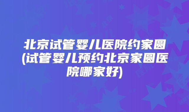 北京试管婴儿医院约家圆(试管婴儿预约北京家圆医院哪家好)