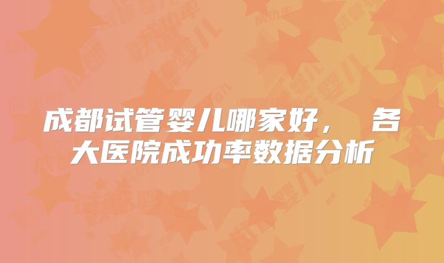成都试管婴儿哪家好， 各大医院成功率数据分析