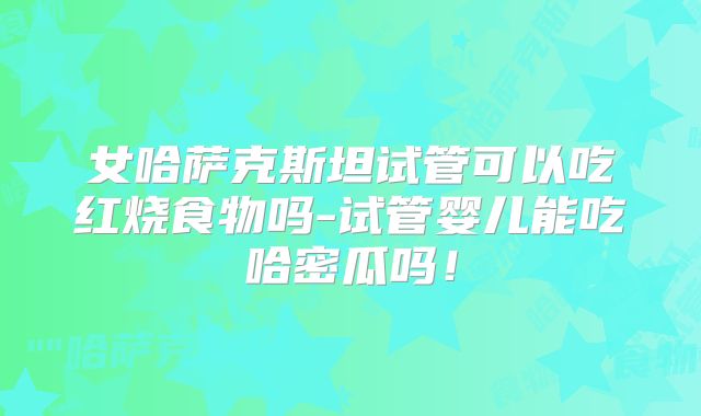 女哈萨克斯坦试管可以吃红烧食物吗-试管婴儿能吃哈密瓜吗!