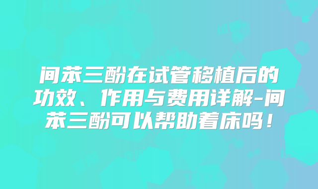 间苯三酚在试管移植后的功效、作用与费用详解-间苯三酚可以帮助着床吗！