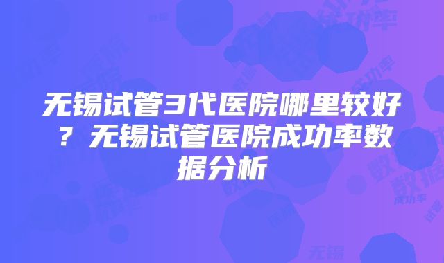 无锡试管3代医院哪里较好?无锡试管医院成功率数据分析