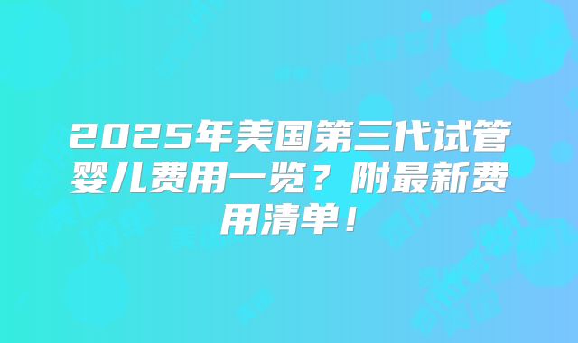 2025年美国第三代试管婴儿费用一览?附最新费用清单!