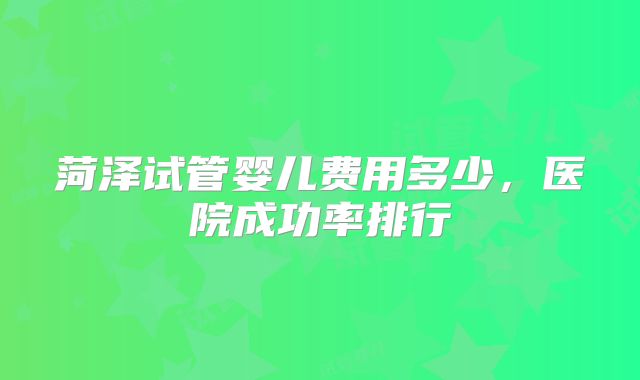 菏泽试管婴儿费用多少，医院成功率排行