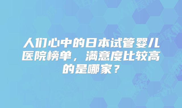 人们心中的日本试管婴儿医院榜单，满意度比较高的是哪家？