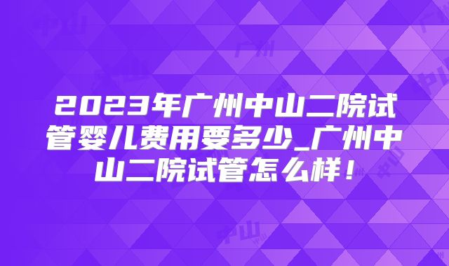 2023年广州中山二院试管婴儿费用要多少_广州中山二院试管怎么样！