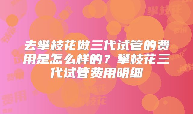 去攀枝花做三代试管的费用是怎么样的?攀枝花三代试管费用明细