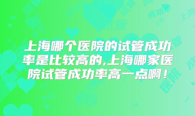 上海哪个医院的试管成功率是比较高的,上海哪家医院试管成功率高一点啊！
