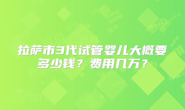 拉萨市3代试管婴儿大概要多少钱?费用几万?