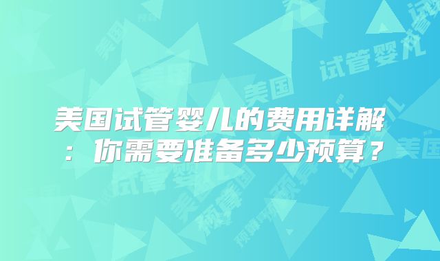 美国试管婴儿的费用详解：你需要准备多少预算？