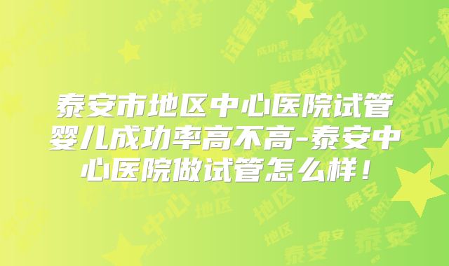 泰安市地区中心医院试管婴儿成功率高不高-泰安中心医院做试管怎么样!