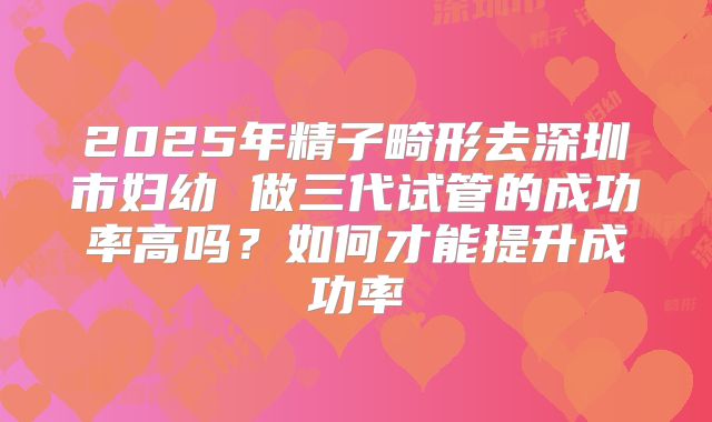 2025年精子畸形去深圳市妇幼 做三代试管的成功率高吗？如何才能提升成功率