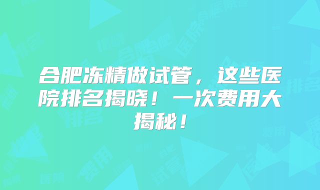 合肥冻精做试管,这些医院排名揭晓!一次费用大揭秘!