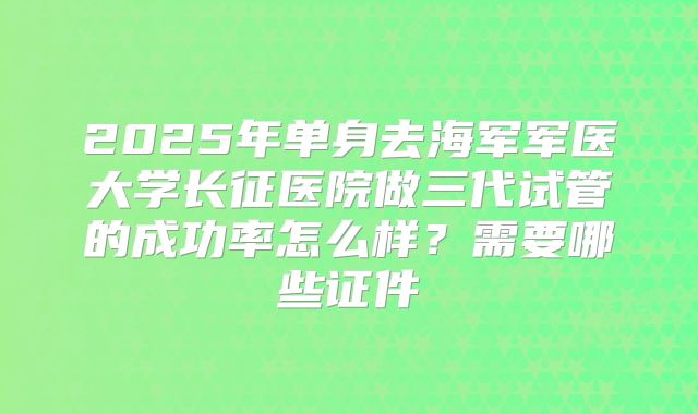 2025年单身去海军军医大学长征医院做三代试管的成功率怎么样？需要哪些证件