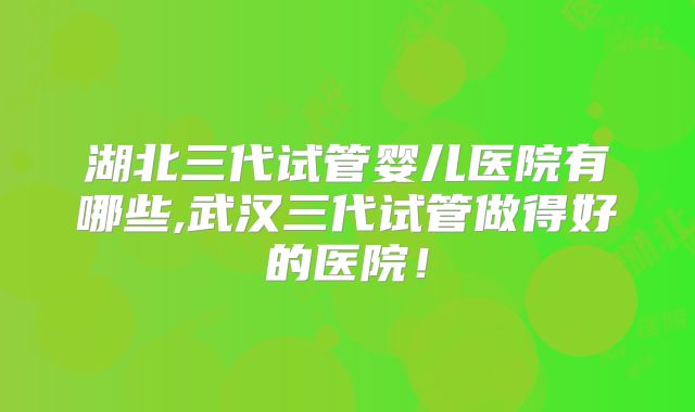 湖北三代试管婴儿医院有哪些,武汉三代试管做得好的医院！