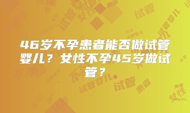 46岁不孕患者能否做试管婴儿？女性不孕45岁做试管？