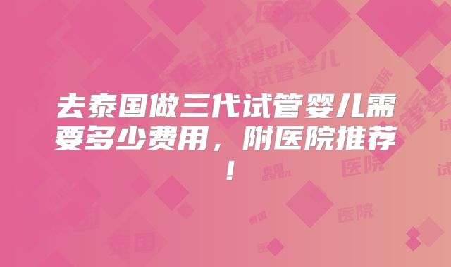 去泰国做三代试管婴儿需要多少费用，附医院推荐！