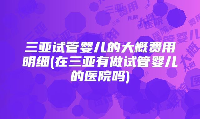 三亚试管婴儿的大概费用明细(在三亚有做试管婴儿的医院吗)