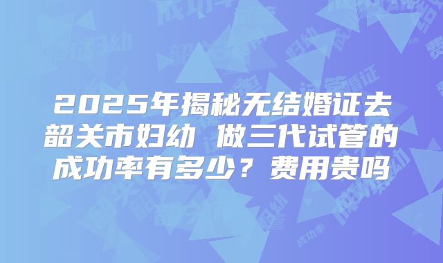 2025年揭秘无结婚证去韶关市妇幼 做三代试管的成功率有多少？费用贵吗