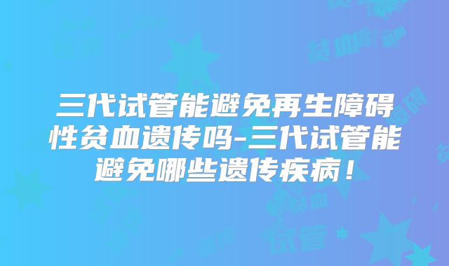 三代试管能避免再生障碍性贫血遗传吗-三代试管能避免哪些遗传疾病！